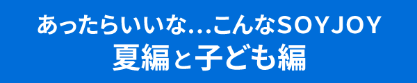 あったらいいな…こんなＳＯＹＪＯＹ夏編と子ども編