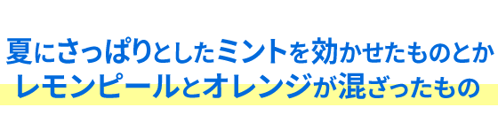 夏にさっぱりとしたミントを効かせたものとかレモンピールとオレンジが混ざったもの 