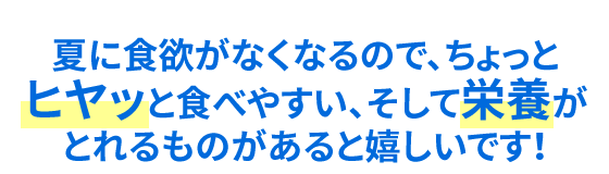 夏に食欲がなくなるので、ちょっとヒヤッと食べやすい、そして栄養がとれるものがあると嬉しいです！